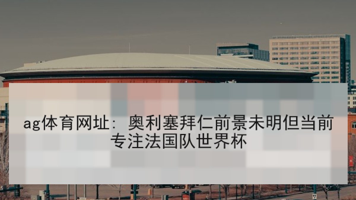 ag体育网址: 奥利塞拜仁前景未明但当前专注法国队世界杯