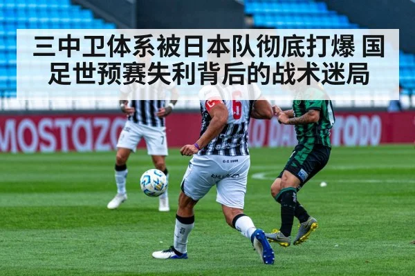三中卫体系被日本队彻底打爆 国足世预赛失利背后的战术迷局