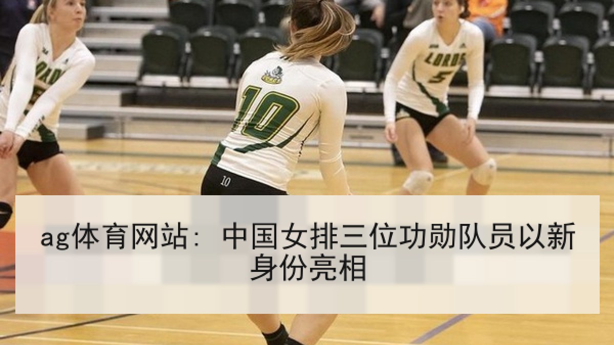 ag体育网站: 中国女排三位功勋队员以新身份亮相